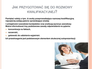 JAK PRZYGOTOWAĆ SIĘ DO ROZMOWY
                KWALIFIKACYJNEJ?

Pamiętać należy o tym, iż osoby przeprowadzające rozmowę kwalifikacyjną
najczęściej zadają pytania sprawdzające wiedzę
i umiejętności zawodowe kandydatów oraz analizują życiorys zawodowy
Można sformułować trzy podstawowe zasady odpowiadania na pytania:
   koncentracja na faktach,
   szczerość,
   gotowość do udzielania wyjaśnień.
Ich przestrzeganie jest podstawowym elementem skutecznej autoprezentacji.
 