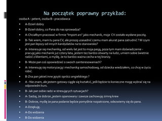 Na początek poprawny przykład:
osoba A - petent, osoba B - pracodawca
   A-Dzień dobry
   B-Dzień dobry, co Pana do nas sprowadza?
   A-Chciałbym pracować w firmie "Import ars" jako mechanik, moje CV zostało wysłane pocztą.
   B- Tak wiem, mam tu pana CV, ale proszę uzasadnić czemu mam akurat pana zatrudnić ? W czym
    jest pan lepszy od innych kandydatów na to stanowisko?
   A- Interesuje się mechaniką, od wielu lat jest to moja pasją, poza tym mam doświadczenie -
    pracuję jako mechanik już cztery lata, jestem tez bardzo otwarty na ludzi, umiem sobie świetnie
    radzić z klientami, a myślę, że to bardzo ważna cecha w tej branży.
   B- Może pan coś opowiedzieć o swoich zainteresowaniach?
   A- Interesuję się motoryzacją i mechaniką samochodową, od dziecka wiedziałem, co chcę w życiu
    robić.
   B-Zna pan jakieś inne języki oprócz angielskiego ?
   A - Nie znam, ale jestem gotowy ciągle się kształcić, jeśli będzie to konieczne mogę wybrać się na
    odpowiedni kurs.
   B- Jak pan sobie radzi w stresujących sytuacjach?
   A- Sadzę, że dobrze ,jestem opanowany i zawsze zachowuję zimną krew
   B- Dobrze, myślę że pana podanie będzie pomyślnie rozpatrzone, odezwiemy się do pana.
   A-Dziękuję.
   A-Do widzenia
   B-Do widzenia
 