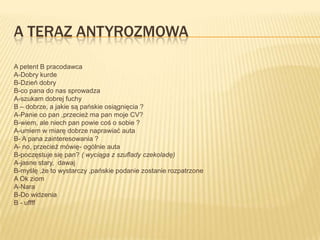 A TERAZ ANTYROZMOWA

A petent B pracodawca
A-Dobry kurde
B-Dzień dobry
B-co pana do nas sprowadza
A-szukam dobrej fuchy
B – dobrze, a jakie są pańskie osiągnięcia ?
A-Panie co pan ,przecież ma pan moje CV?
B-wiem, ale niech pan powie coś o sobie ?
A-umiem w miarę dobrze naprawiać auta
B- A pana zainteresowania ?
A- no, przecież mówię- ogólnie auta
B-poczęstuje się pan? ( wyciąga z szuflady czekoladę)
A-jasne stary, dawaj
B-myślę ,że to wystarczy ,pańskie podanie zostanie rozpatrzone
A Ok ziom
A-Nara
B-Do widzenia
B - uffff
 