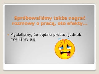 Spróbowaliśmy także nagrać
    rozmowy o pracę, oto efekty…

   Myśleliśmy, że będzie prosto, jednak
    myliliśmy się!
 