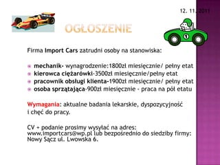 12. 11. 2011




Firma Import Cars zatrudni osoby na stanowiska:

   mechanik- wynagrodzenie:1800zł miesięcznie/ pełny etat
   kierowca ciężarówki-3500zł miesięcznie/pełny etat
   pracownik obsługi klienta-1900zł miesięcznie/ pełny etat
   osoba sprzątająca-900zł miesięcznie - praca na pół etatu

Wymagania: aktualne badania lekarskie, dyspozycyjność
i chęć do pracy.

CV + podanie prosimy wysyłać na adres:
www.importcars@wp.pl lub bezpośrednio do siedziby firmy:
Nowy Sącz ul. Lwowska 6.
 
