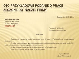OTO PRZYKŁADOWE PODANIE O PRACĘ
ZŁOŻONE DO NASZEJ FIRMY.
                                                                       Dzierżyniów, 20.11.2011r.
Kamil Piwowarczyk
ul.Bocianowa 15 m.6
88-247 Dzierżyniów
Tel:607261457.
                                                            Pan Jakub Walawski
                                                            Prezes Firmy ImportCars

                                          PODANIE

        Zwracam się z uprzejmą prośbą o przyjęcie mnie do pracy w Państwa firmie na stanowisku
kierowcy .
         Prośbę swą motywuje tym, że posiadam odpowiednie kwalifikacje ( prawo jazdy kat.B,C,E)
oraz doświadczenie w pracy na podobnym stanowisku.
         Myślę, że jestem idealnym kandydatem do pracy w Państwa firmie.
        Proszę o pozytywne rozpatrzenie mojego podanie.

                                                                          Z poważaniem
                                                                        Kamil Piwowarczyk
 