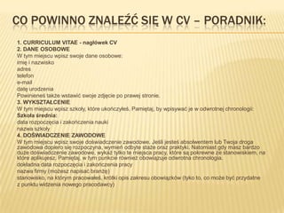CO POWINNO ZNALEŹĆ SIĘ W CV – PORADNIK:
1. CURRICULUM VITAE - nagłówek CV
2. DANE OSOBOWE
W tym miejscu wpisz swoje dane osobowe:
imię i nazwisko
adres
telefon
e-mail
datę urodzenia
Powinieneś także wstawić swoje zdjęcie po prawej stronie.
3. WYKSZTAŁCENIE
W tym miejscu wpisz szkoły, które ukończyłeś. Pamiętaj, by wpisywać je w odwrotnej chronologii:
Szkoła średnia:
data rozpoczęcia i zakończenia nauki
nazwa szkoły
4. DOŚWIADCZENIE ZAWODOWE
W tym miejscu wpisz swoje doświadczenie zawodowe. Jeśli jesteś absolwentem lub Twoja droga
zawodowa dopiero się rozpoczyna, wymień odbyte staże oraz praktyki. Natomiast gdy masz bardzo
duże doświadczenie zawodowe, wykaż tylko te miejsca pracy, które są pokrewne ze stanowiskiem, na
które aplikujesz. Pamiętaj, w tym punkcie również obowiązuje odwrotna chronologia.
dokładna data rozpoczęcia i zakończenia pracy
nazwa firmy (możesz napisać branżę)
stanowisko, na którym pracowałeś, krótki opis zakresu obowiązków (tyko to, co może być przydatne
z punktu widzenia nowego pracodawcy)
 
