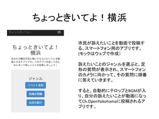 ちょっときいてよ！横浜	
市民が訴えたいことを動画で投稿す
る、スマートフォン用のアプリです。	
  
(モックはウェブで作成）	
  
	
  
訴えたいことのジャンルを選ぶと、定
形の質問が表示され、スマートフォン
のカメラに向かって、その質問に順番
に答えていきます。	
  
	
  
すると、自動的にテロップとBGMが入
り、自分の訴えたいことが動画になっ
てCh.OpenYokohamaに投稿されるア
プリです。	
  
 