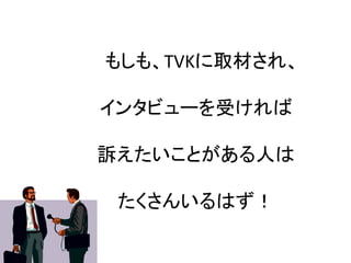 もしも、TVKに取材され、	
  
	
  
インタビューを受ければ	
  
	
  
訴えたいことがある人は	
  
	
  
たくさんいるはず！	
 