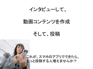インタビューして、	
  
	
  
動画コンテンツを作成	
  
	
  
そして、投稿	
これが、スマホのアプリでできたら、	
  
もっと投稿する人増えませんか？	
 