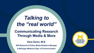 Talking to
the “real world”
Kara Gavin, M.S.
IHPI Research & Policy Media Relations Manager
& Michigan Medicine Dept. of Communication
Communicating Research
Through Media & More
 