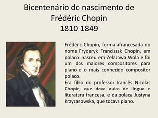 Bicentenário do nascimento deFrédéricChopin1810-1849 FrédéricChopin, forma afrancesada do nome FryderykFranciszekChopin, em polaco, nasceu em ŻelazowaWola e foi um dos maiores compositores para piano e o mais conhecido compositor polaco. Era filho do professor francês NicolasChopin, que dava aulas de língua e literatura francesa, e da polaca JustynaKrzyzanowska, que tocava piano. 