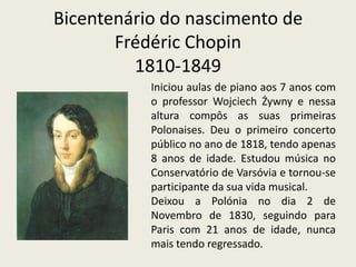 Bicentenário do nascimento deFrédéricChopin1810-1849Iniciou aulas de piano aos 7 anos com o professor WojciechŻywny e nessa altura compôs as suas primeiras Polonaises. Deu o primeiro concerto público no ano de 1818, tendo apenas 8 anos de idade. Estudou música no Conservatório de Varsóvia e tornou-se participante da sua vida musical.Deixou a Polónia no dia 2 de Novembro de 1830, seguindo para Paris com 21 anos de idade, nunca mais tendo regressado.