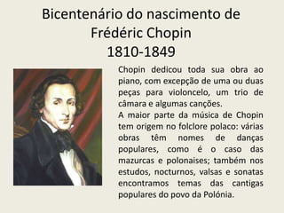 Bicentenário do nascimento deFrédéricChopin1810-1849Chopin dedicou toda sua obra ao piano, com excepção de uma ou duas peças para violoncelo, um trio de câmara e algumas canções. A maior parte da música de Chopin tem origem no folclore polaco: várias obras têm nomes de danças populares, como é o caso das mazurcas e polonaises; também nos estudos, nocturnos, valsas e sonatas encontramos temas das cantigas populares do povo da Polónia.