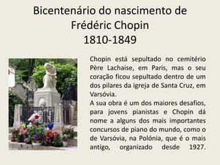 Bicentenário do nascimento deFrédéricChopin1810-1849Chopin está sepultado no cemitério PèreLachaise, em Paris, mas o seu coração ficou sepultado dentro de um dos pilares da igreja de Santa Cruz, em Varsóvia.A sua obra é um dos maiores desafios, para jovens pianistas e Chopin dá nome a alguns dos mais importantes concursos de piano do mundo, como o de Varsóvia, na Polónia, que é o mais antigo, organizado desde 1927.