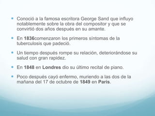 Conoció a la famosa escritora George Sand que influyo notablemente sobre la obra del compositor y que se convirtió dos años después en su amante.En 1836comenzaron los primeros síntomas de la tuberculosis que padeció.Un tiempo después rompe su relación, deteriorándose su salud con gran rapidez.En 1848 en Londres dio su último recital de piano.Poco después cayó enfermo, muriendo a las dos de la mañana del 17 de octubre de 1849 en París.  