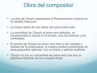 Obra del compositorLa obra de Chopin representa el Romanticismo musical en su estado más puroLa mayor parte de sus obras son para piano soloLa sonoridad de Chopin al piano era delicada, no impresionaba la fuerza ni el sonido, sino los matices y los contrastes.El sonido de Chopin se avino muy bien a las veladas o soirées de la aristocracia; el músico prefirió presentarse en esos pequeños salones, con un breve y selecto auditorioChopin no fue un concertista de piano sino que fue un pianista-intérprete de sus propias obras