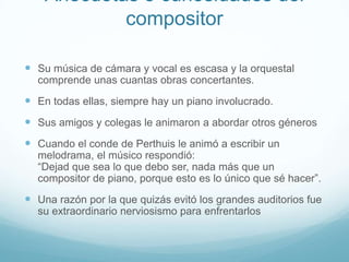 Anécdotas o curiosidades del compositorSu música de cámara y vocal es escasa y la orquestal comprende unas cuantas obras concertantes. En todas ellas, siempre hay un piano involucrado. Sus amigos y colegas le animaron a abordar otros génerosCuando el conde de Perthuis le animó a escribir un melodrama, el músico respondió: “Dejad que sea lo que debo ser, nada más que un compositor de piano, porque esto es lo único que sé hacer”.Una razón por la que quizás evitó los grandes auditorios fue su extraordinario nerviosismo para enfrentarlos