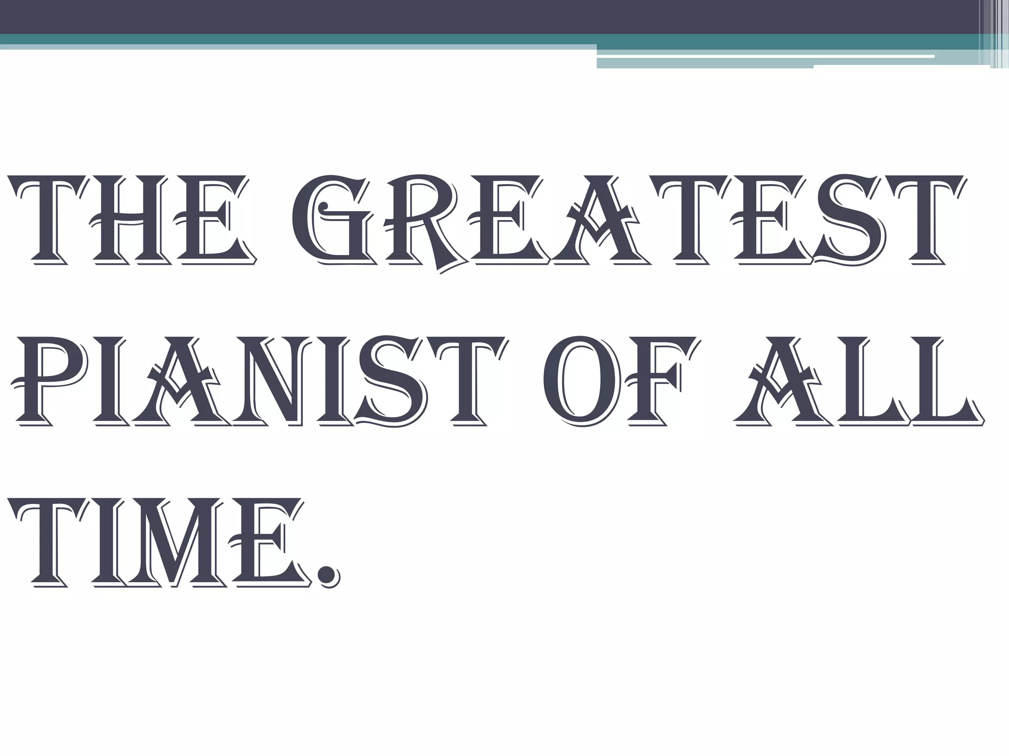 the greatest
pianist of all
time.
 