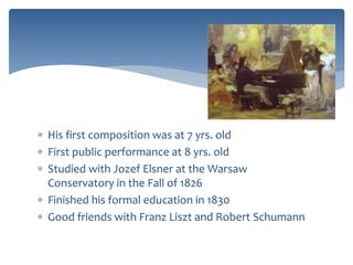  His first composition was at 7 yrs. old
 First public performance at 8 yrs. old
 Studied with Jozef Elsner at the Warsaw
Conservatory in the Fall of 1826
 Finished his formal education in 1830
 Good friends with Franz Liszt and Robert Schumann
 