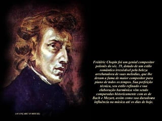 Frédéric Chopin foi um genial compositor polonês do séc. 19, dotado de um estilo romântico irresistível pela beleza arrebatadora de suas melodias, que lhe deram a fama de maior compositor para piano de todos os tempos. Sua perfeição técnica, seu estilo refinado e sua elaboração harmônica vêm sendo comparadas historicamente com as de Bach e Mozart, assim como sua duradoura influência na música até os dias de hoje. (AVANÇARC/ O MOUSE) 