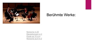 Berühmte Werke:
Nocturne nr.20
Klavierkonzert nr.2
Etude op.10 nr.4
Nocturne op.9 nr.2