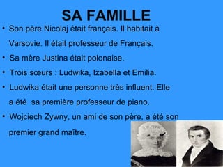 SA FAMILLE
• Son père Nicolaj était français. Il habitait à

  Varsovie. Il était professeur de Français.
• Sa mère Justina était polonaise.
• Trois sœurs : Ludwika, Izabella et Emilia.
• Ludwika était une personne très influent. Elle
  a été sa première professeur de piano.
• Wojciech Zywny, un ami de son père, a été son

  premier grand maître.
 