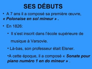 SES DÉBUTS
• A 7 ans il a composé sa première œuvre,
« Polonaise en sol mineur » .
• En 1826:
  • Il s’est inscrit dans l’école supérieure de
    musique à Varsovie.
  • Là-bas, son professeur était Elsner.
  •A cette époque, il a composé « Sonate pour
  piano numéro 1 en do mineur » .
 