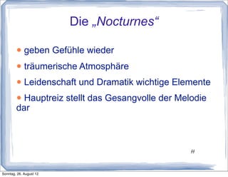Die „Nocturnes“

        • geben Gefühle wieder
        • träumerische Atmosphäre
        • Leidenschaft und Dramatik wichtige Elemente
        • Hauptreiz stellt das Gesangvolle der Melodie
        dar



                                                 11
                                                 11




Sonntag, 26. August 12
 