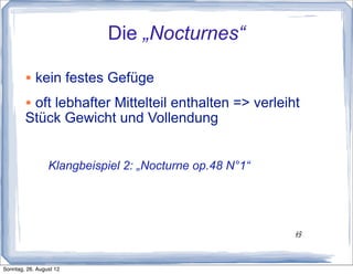 Die „Nocturnes“

        • kein festes Gefüge
        • oft lebhafter Mittelteil enthalten => verleiht
        Stück Gewicht und Vollendung


                 Klangbeispiel 2: „Nocturne op.48 N°1“




                                                         12
                                                         12




Sonntag, 26. August 12
 
