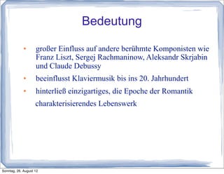 Bedeutung
                   großer Einfluss auf andere berühmte Komponisten wie
                    Franz Liszt, Sergej Rachmaninow, Aleksandr Skrjabin
                    und Claude Debussy
                   beeinflusst Klaviermusik bis ins 20. Jahrhundert
                   hinterließ einzigartiges, die Epoche der Romantik
                    charakterisierendes Lebenswerk




Sonntag, 26. August 12
 