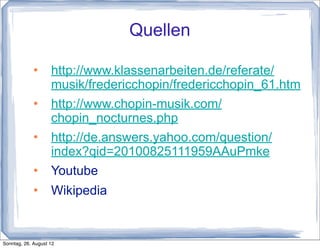 Quellen

                   http://www.klassenarbeiten.de/referate/
                    musik/fredericchopin/fredericchopin_61.htm
                   http://www.chopin-musik.com/
                    chopin_nocturnes.php
                   http://de.answers.yahoo.com/question/
                    index?qid=20100825111959AAuPmke
                   Youtube
                   Wikipedia


Sonntag, 26. August 12
 
