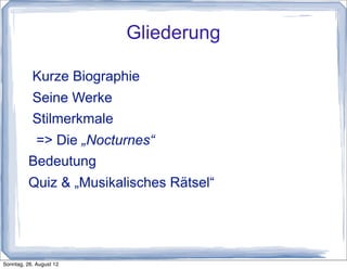 Gliederung

           Kurze Biographie
           Seine Werke
           Stilmerkmale
           => Die „Nocturnes“
          Bedeutung
          Quiz & „Musikalisches Rätsel“




Sonntag, 26. August 12
 