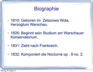 Biographie

             1810: Geboren im Zelazowa Wola,
              Herzogtum Warschau.

             1826: Beginnt sein Studium am Warschauer
              Konservatorium.

             1831: Zieht nach Frankreich.

             1832: Komponiert die Nocturne op . 9 no. 2.



Sonntag, 26. August 12
 