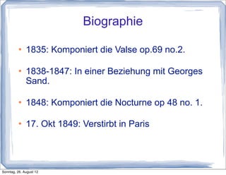 Biographie

             1835: Komponiert die Valse op.69 no.2.

             1838-1847: In einer Beziehung mit Georges
              Sand.

             1848: Komponiert die Nocturne op 48 no. 1.

             17. Okt 1849: Verstirbt in Paris




Sonntag, 26. August 12
 