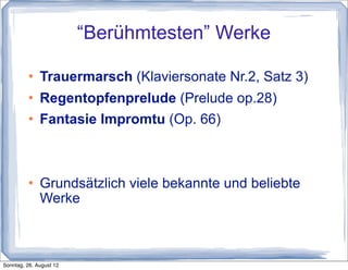 “Berühmtesten” Werke

             Trauermarsch (Klaviersonate Nr.2, Satz 3)
             Regentopfenprelude (Prelude op.28)
             Fantasie Impromtu (Op. 66)



             Grundsätzlich viele bekannte und beliebte
              Werke



Sonntag, 26. August 12
 