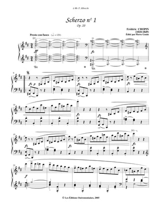 à Mr. F. Albrecht




                                                   Scherzo nº 1
                                                          Op. 20
                                                                                                     Frédéric CHOPIN
                                                                                                            (1810-1849)

               √>                                                         ˙>.
              Presto con fuoco {hd = 120}                                                            Édité par Pierre Gouin

                ˙.            ˙.            ˙.           ˙.                ˙
                                                                           ˙ ...   ˙˙ ...
                                                                                    ˙.      ˙˙ ...
                                                                                             ˙.              ˙˙ ...
                                                                                                              ˙.
         ##   3 ˙ ..          ˙ ..          ˙ ..         ˙ ..              ˙        ˙        ˙                ˙
     &        4 ˙             ˙             ˙            ˙         ?
                                                                                                                       &
                ƒ                                                         Z
                > ..
      #
     & #      3 ˙ ..
                ˙
              4 ˙
                ˙
                              ˙ ..
                              ˙.
                              ˙.
                              ˙
                                            ˙ ..
                                            ˙.
                                            ˙.
                                            ˙
                                                         ˙ ..
                                                         ˙.
                                                         ˙.
                                                         ˙         ?
                                                                   #˙ .              ˙.       ˙.               ˙.
                                                                   #> .
                                                                    ˙                ˙.       ˙.               ˙.
                 °                                               * °                                                   *
   ## . %                                                                                œ œ œ
        . Œ ‰                                 œ œ ‰ ‰                               œ J ‰ #œ œ
9

 &
                          œ œ #œ œ œ œ             J
                                                         #œ œ œ #œ œ
                                                                      œ œ œ
            Z   p #œ œ          > œ               Z                                       Z
 ? # # .. œ                     œ œ Œ                                 > œ
                                                                      œ œ Œ
                     ‰ Œ        œ                  œ       ‰ Œ        œ                  œ Œ Œ
           #œ œ œ                                #œ œ œ
            >                                     >
                                                 œ.
   ## œ œ œ œ #œ     œ        œ œ œ #œ œ œ
                                                       Œ Œ         Œ ‰           œ œ #œ œ œ œ œ
14

 &
                                                 Z                         #œ œ
       œ .           .
                     œ              .
                                    œ            œ.                Z                 n> œ
                                                                                      œ œ
                                                                                      œ
 ? ## œ œ œ                   œ     œ œ          œ Œ Œ             œ        ‰ Œ                Œ
               .              .           .                        œ œ
                                                                   > œ
                                                                                 œ œ œ √.   œ
   ## œ                                     œ œ œ          œ œ œ nœ œ œ œ #œ
       J‰‰                                                    #œ
                      œ œ #œ œ œ œ œ J ‰ #œ œ                                                 Œ Œ
19

 &
               #œ œ                                                                         Z
       Z                  > œ
                         nœ œ               Z              œ.         œ.         .
                                                                                 œ          .
                                                                                            œ
 ? ## œ                   œ                                œ          œ          œ          œ Œ Œ
                 ‰ Œ                  Œ œ Œ Œ                    œ           œ        œ
       œœœ                                                       .           .        .           &
       >
       œ > œ nœ œ > œ œ
             œ              œ         œ œ œ > œ #œ œ œ nœ > œ
   ##                                          œ                    œ œ œ œ œ bœ œ #œ œ œ œ
25

 &
        f                                                                               œ Œ œ
   # # œ˙ .. ˙              œ
                            œ                  .                                        ˙ ˙ œ
 &     #˙.˙                 œ œ Œ              œ
                                               œ         œ
                                                         œ          œ
                                                                    œ          œ
                                                                               œ
                                                                                   ?
                                                                                        Œ
                                                          .         .
                            . œ   .                  œ
                                                     .                   œ .
                                                                         .
                                            © Les Éditions Outremontaises, 2005
 