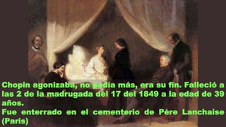 Chopin agonizaba, no podía más, era su fín. Falleció a
las 2 de la madrugada del 17 del 1849 a la edad de 39
años.
Fue enterrado en el cementerio de Père Lanchaise
(Paris)
 