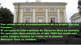 Fue velado con el acompañamiento de su propia Marcha
Fúnebre.
El aeropuerto internacional de Varsovia lleva su nombre.
Un asteroide descubierto en el año 1886 fue nombrado
como Chopin, incluso un cráter en el planeta
Mercurio lleva su nombre.
 