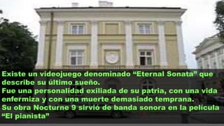 Existe un videojuego denominado “Eternal Sonata” que
describe su último sueño.
Fue una personalidad exiliada de su patria, con una vida
enfermiza y con una muerte demasiado temprana.
Su obra Nocturne 9 sirvió de banda sonora en la película
“El pianista”
 