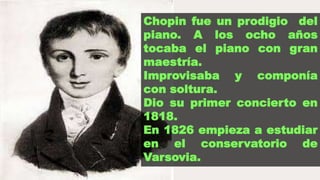 Chopin fue un prodigio del
piano. A los ocho años
tocaba el piano con gran
maestría.
Improvisaba y componía
con soltura.
Dio su primer concierto en
1818.
En 1826 empieza a estudiar
en el conservatorio de
Varsovia.
 