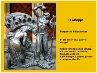 O Chopp!


Perguntas & Respostas


01-De onde vem a palavra
chopp?

Chopp vem do alemão Schopp
e é uma medida de volume.
Equivale a 300 ml.
Com o tempo, a palavra passou
a designar a bebida.
 