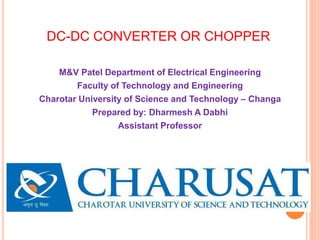 DC-DC CONVERTER OR CHOPPER
M&V Patel Department of Electrical Engineering
Faculty of Technology and Engineering
Charotar University of Science and Technology – Changa
Prepared by: Dharmesh A Dabhi
Assistant Professor
 