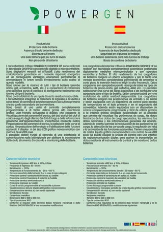Rev.:2-2016
I dati del presente catalogo devono intendersi orientativi e possono essere modificati senza preavviso.
The company reserves the right to change the specifications of its products without prior notice and such change would render the pubblications inaccurate.
-	 Tensione di ingresso: 400 Vca ± 15%, trifase
-	 Frequenza di ingresso: 50 – 60 Hz
-	Rendimento: ~ 90%
-	 Temperatura di funzionamento: da – 20 a + 50 °C
-	 Corrente assorbita dalla batteria: 0 A, in caso di rete collegata
-	 Protezione contro il cortocircuito in uscita: si, fusibile
-	 Protezione contro l’inversione di polarità: si, fusibile
-	 Protezione termica semiconduttori: si
-	 Protezione ingresso: si, fusibili
-	 Curva di carica: programmabile e impostabile a piacere
-	 Visualizzazione e letture: display LCD grafico monocromatico
-	 Compensazione termica: si, con sonda opzionale
-	 Ventilazione: forzata
-	 Contenitore: metallico
-	 Dimensioni: 830 x 500 x 500 mm
-	 Tipo di protezione: IP20
-	 Conforme ai requisiti della Direttiva Bassa Tensione 73/23/CEE e della
Direttiva EMC 89/336/CEE e loro successive modificazioni.
-	 Tensión de entrada: 400 Vca ± 15%, trifásica
-	 Frecuencia de entrada: 50 – 60 Hz
-	Rendimiento: ~ 90%
-	 Temperatura de funcionamiento: desde – 20 hasta + 50 °C
-	 Corriente absorbida por la batería: 0 A, en caso de red conectada
-	 Protección contra el cortocircuito en salida: sí, fusible
-	 Protección contra la inversión de polaridad: sí, fusible
-	 Protección térmica semiconductores: sí
-	 Protección entrada: sí, fusibles
-	 Curva de carga: programable a placer
-	 Visualización y mensajes: pantalla de cristal líquido gráfica monocromática
-	 Compensación térmica: sí, con sonda opcional
-	 Ventilación: forzada
-	 Recipiente: metálico
-	 Tamaño: 830 x 500 x 500 mm
-	 Tipo de protección: IP20
-	 Conforme a los requisitos de la Directiva Baja Tensión 73/23/CEE y de la
Directiva EMC 89/336/CEE y modificaciones siguientes.
Caratteristiche tecniche Características técnicas
Produttività
Protezione delle batterie
Assenza di sala betterie dedicata
Sicurezza sul lavoro
Una sola batterie per più turni di lavoro
Non più cambi di batteria
Productividad
Protección de las baterías
Ausencia de local baterías dedicado
Seguridad en el puesto de trabajo
Una batería solamente para más turnos de trabajo
Basta de cambios de batería
I caricabatteria trifase POWERGEN CHOPPER HF sono realizzati
in tecnologia CHOPPER con controllo digitale a microcontrollore.
Sono dispositivi versatili ed affidabili. L’alto rendimento dei
caricabatteria garantisce un notevole risparmio energetico
ed un conseguente vantaggio economico permettendo di
ammortizzare in breve tempo l’investimento sulla scelta di
questo modello.
Sono idonei per la ricarica di tutti i tipi di batterie (piombo
acido, gel, ermetiche, AGM, etc…) e consentono di richiamare
una specifica curva di carica o di configurarne facilmente una
idonea al tipo di batteria.
Sono contraddistinti da un ripple di uscita residuo trascurabile.
I caricabatteria integrano le protezioni di ingresso e di uscita e
sono dotati di controllo di sovratemperatura sia sul lato primario
che su quello secondario del convertitore.
Sono dotati di una unità di controllo completamente
programmabile e di facile utilizzo grazie alla interfaccia
grafica user-friendly sviluppata a display che consente la
visualizzazione dei parametri di carica, dei dati storici dei cicli di
carica eseguiti, degli allarmi, dei dati di targa e delle informazioni
generiche dell’apparecchiatura. L’interfaccia consente inoltre
l’impostazione dei parametri di carica, la selezione delle curve di
carica, l’impostazione dell’orologio e l’abilitazione delle funzioni
opzionali. Il display è del tipo LCD grafico monocromatico con
matrice di 64x128 pixel.
È possibile dotare l’unità di controllo di una interfaccia di
comunicazione radio bidirezionale per abilitare la trasmissione
dati con lo strumento di controllo e monitoring delle batterie.
LoscargadoresdebateríastrifásicosPOWERGENCHOPPERHFse
realizan con tecnología completamente automática gestionada
digitalmente mediante microcontrolador y son aparatos
versátiles y fiables. El alto rendimiento de los cargadores
de baterías asegura un ahorro energético y por lo tanto una
ventaja económica considerables permitiendo de amortizar a
corto plazo la inversión hecha al eligir la alta frecuencia. Estos
cargadores son apropiados para la recarga de todos los tipos de
baterías (de plomo-ácido, gel, selladas, AGM, etc…) y permiten
seleccionar una curva de carga específica o de configurar una
apropiada para el tipo de batería. Están caracterizados por una
ondulación de salida residual despreciable. Los cargadores
de baterías integran las protecciones de entrada y de salida
y están equipados con un dispositivo de control para exceso
de temperatura en el lado primario y en el segundario del
convertidor. Además están equipados con un dispositivo de
control completamente programable y fácil de utilizar gracias
a la interfaz gráfica amigable desarrollada en la pantalla
que permite de visualizar los parámetros de carga, los datos
históricos de los ciclos de carga ejecutados, las alarmas, los
datos nominales y las informaciones generales del aparato.
Además la interfaz permite la introducción de los parámetros de
carga, la selección de las curvas de carga, la regulación del reloj
y la activación de las funciones opcionales. Tienen una pantalla
de cristal líquido gráfica monocromática con matriz de 64x128
pixel. Se puede equipar la unidad de control con una interfaz
de radiocomunicación dúplex para activar la transmisión de
datos mediante el instrumento de control y de monitoreo de las
baterías.
 