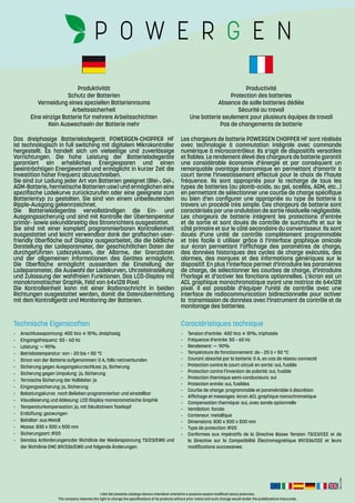 Rev.:2-2016
I dati del presente catalogo devono intendersi orientativi e possono essere modificati senza preavviso.
The company reserves the right to change the specifications of its products without prior notice and such change would render the pubblications inaccurate.
-	 Anschlussspannung: 400 Vca ± 15%, dreiphasig
-	 Eingangsfrequenz: 50 – 60 Hz
-	Leistung: ~ 90%
-	 Betriebstemperatur: von – 20 bis + 50 °C
-	 Strom von der Batterie aufgenommen: 0 A, falls netzverbunden
-	 Sicherung gegen Ausgangskurzschluss: ja, Sicherung
-	 Sicherung gegen Umpolung:	ja, Sicherung
-	 Termische Sicherung der Halbleiter: ja
-	 Eingangssicherung: ja, Sicherung
-	 Belastungskurve:	nach Belieben programmierbar und einstellbar
-	 Visualisierung und Ablesung: LCD Display monocromatische Graphik
-	 Temperaturkompensation: ja, mit fakultativem Tastkopf
-	 Entlüftung: gezwungen
-	 Behälter: aus Metall
-	 Masse:	830 x 500 x 500 mm
-	 Sicherungsart: IP20
-	 Gemäss Anforderungencder Richtlinie der Niederspannung 73/23/EWG und
der Richtlinie EMC 89/336/EWG und folgende Änderungen.
-	 Tension d’entrée:	400 Vca ± 15%, triphasée
-	 Fréquence d’entrée: 50 – 60 Hz
-	Rendement: ~ 90%
-	 Température de fonctionnement: de – 20 à + 50 °C
-	 Courant absorbé par la batterie: 0 A, en cas de réseau connecté
-	 Protection contre le court-circuit en sortie: oui, fusible
-	 Protection contre l’inversion de polarité: oui, fusible
-	 Protection thermique semi-conducteurs: oui
-	 Protection entrée: oui, fusibles
-	 Courbe de charge: programmable et paramétrable à discrétion
-	 Affichage et messages: écran ACL graphique monochromatique
-	 Compensation thermique: oui, avec sonde optionnelle
-	 Ventilation: forcée
-	 Conteneur: metallique
-	 Dimensions: 830 x 500 x 500 mm
-	 Type de protection: IP20
-	 Conformes aux impératifs de la Directive Basse Tension 73/23/CEE et de
la Directive sur la Compatibilité Électromagnétique 89/336/CEE et leurs
modifications successives.
Technische Eigenscaften Caractéristiques technique
Produktivität
Schutz der Batterien
Vermeidung eines speziellen Batterienraums
Arbeitssicherheit
Eine einzige Batterie für mehrere Arbeitsschichten
Kein Auswechseln der Batterie mehr
Productivité
Protection des batteries
Absence de salle batteries dédiée
Sécurité au travail
Une batterie seulement pour plusieurs équipes de travail
Pas de changements de batterie
Das dreiphasige Batterieladegerät POWERGEN-CHOPPER HF
ist technologisch in full switching mit digitalem Mikrokontroller
hergestellt. Es handelt sich um vielseitige und zuverlässige
Vorrichtungen. Die hohe Leistung der Batterieladegeräte
garantiert ein erhebliches Energiesparen und einen
beeinträchtigen Energievorteil und ermöglicht in kurzer Zeit die
Investition hoher Frequenz abzuschreiben.
Sie sind zur Ladung jeder Art von Batterien geeignet (Blei-, Gel-,
AGM-Batterie, hermetische Batterien usw) und ermöglichen eine
spezifische Ladekurve zurückzurufen oder eine geeignete zum
Batterientyp zu gestalten. Sie sind von einem unbedeutenden
Ripple-Ausgang gekennzeichnet.
Die Batterieladegeräte vervollständigen die Ein- und
Ausgangssicherung und sind mit Kontrolle der Űbertemperatur
primär- sowie sekundärseitig des Stromrichters ausgestattet.
Sie sind mit einer komplett programmierbaren Kontrolleinheit
ausgestattet und leicht verwendbar dank der grafischen user-
friendly Oberfläche auf Display ausgearbeitet, die die bildliche
Darstellung der Ladeparameter, der geschichtlichen Daten der
durchgeführten Ladezyklusen, der Allarme, der Grenzdaten
und der allgemeinen Informationen des Gerätes ermöglicht.
Die Oberfläche ermöglicht ausserdem die Einstellung der
Ladeparameter, die Auswahl der Ladekurven, Uhrzeiteinstellung
und Zulassung der wahlfreien Funktionen. Das LCD-Display mit
monokromatischer Graphik, Feld von 64x128 Pixel.
Die Kontrolleinheit kann mit einer Radionachricht in beiden
Richtungen ausgestattet werden, damit die Datenübermittlung
mit dem Kontrollgerät und Monitoring der Batterien.
Les chargeurs de batterie POWERGEN CHOPPER HF sont réalisés
avec technologie à commutation intégrale avec commande
numérique à microcontrôleur. Ils s’agit de dispositifs versatiles
et fiables. Le rendement élevé des chargeurs de batterie garantit
une considérable économie d’énergie et par conséquent un
remarquable avantage économique en permettant d’amortir à
court terme l’investissement effectué pour le choix de l’haute
fréquence. Ils sont appropriés pour la recharge de tous les
types de batteries (au plomb-acide, au gel, scellés, AGM, etc…)
en permettant de sélectionner une courbe de charge spécifique
ou bien d’en configurer une appropriée au type de batterie à
travers un procédé très simple. Ces chargeurs de batterie sont
caractérisés par une ondulation de sortie résiduelle négligeable.
Les chargeurs de batterie intègrent les protections d’entrée
et de sortie et sont doués de contrôle de surchauffe et sur le
côté primaire et sur le côté secondaire du convertisseur. Ils sont
doués d’une unité de contrôle complètement programmable
et très facile à utiliser grâce à l’interface graphique amicale
sur écran permettant l’affichage des paramètres de charge,
des données historiques des cycles de charge exécutés, des
alarmes, des marques et des informations génériques sur le
dispositif. En plus l’interface permet d’introduire les paramètres
de charge, de sélectionner les courbes de charge, d’introduire
l’horloge et d’activer les fonctions optionnelles. L’écran est un
ACL graphique monochromatique ayant une matrice de 64x128
pixel. Il est possible d’équiper l’unité de contrôle avec une
interface de radiocommunication bidirectionnelle pour activer
la transmission de données avec l’instrument de contrôle et de
monitorage des batteries.
 