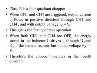 • Class E is a four quadrant chopper
• When CH1 and CH4 are triggered, output current
iO flows in positive direction through CH1 and
CH4 , and with output voltage vO =V.
• This gives the first quadrant operation.
• When both CH1 and CH4 are OFF, the energy
stored in the inductor L drives iO through D2 and
D3 in the same direction, but output voltage vO = -
V.
• Therefore the chopper operates in the fourth
quadrant.
 