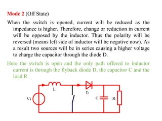 Mode 2 (Off State)
When the switch is opened, current will be reduced as the
impedance is higher. Therefore, change or reduction in current
will be opposed by the inductor. Thus the polarity will be
reversed (means left side of inductor will be negative now). As
a result two sources will be in series causing a higher voltage
to charge the capacitor through the diode D.
Here the switch is open and the only path offered to inductor
current is through the flyback diode D, the capacitor C and the
load R.
 