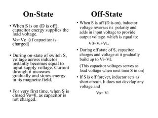 On-State
• When S is on (D is off),
capacitor energy supplies the
load voltage.
Vo=Vc (if capacitor is
charged)
• During on-state of switch S,
voltage across inductor
instantly becomes equal to
input supply voltage. Current
through it increases
gradually and stores energy
in its magnetic field.
• For very first time, when S is
closed Vo=0, as capacitor is
not charged.
Off-State
• When S is off (D is on), inductor
voltage reverses its polarity and
adds in input voltage to provide
output voltage which is equal to:
V0=Vi+VL
• During off state of S, capacitor
charges and voltage at it gradually
build up to Vi+VL
(This capacitor voltages serves as
load voltage when next time S in on)
• If S is off forever, inductor acts as
short circuit. It does not develop any
voltage and
Vo= Vi
 
