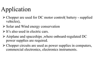 Application
 Chopper are used for DC motor control( battery - supplied
vehicles),
 Solar and Wind energy conservation
 It’s also used in electric cars.
 Airplane and spaceships ,where onboard-regulated DC
power supplies are required.
 Chopper circuits are used as power supplies in computers,
commercial electronics, electronics instruments.
 