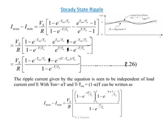 Steady State Ripple
A. K. Gautam
)26.2.........(....................
1
11
1
1
1
1
1
1
1
1
)(
minmax
a
aonaon
aa
aonaon
a
aon
a
aon
a
aon
TT
TTTTT
S
TTTT
TTTT
TT
TT
S
TT
TT
TT
TT
S
e
ee
R
V
ee
ee
e
e
R
V
e
e
e
e
R
V
II
The ripple current given by the equation is seen to be independent of load
current emf E With Ton= αT and T-Ton = (1-α)T can be written as
a
a
T
a
T
T
TT
T
S
e
ee
R
V
II
1
11
1
minmax
 