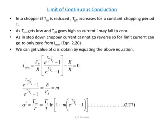 Limit of Continuous Conduction
• In a chopper if Ton is reduced , Toff increases for a constant chopping period
T.
• As Ton gets low and Toff goes high so current I may fall to zero.
• As in step down chopper current cannot go reverse so for limit current can
go to only zero from Imin (Eqn. 2.20)
• We can get value of α is obtain by equating the above equation.
A. K. Gautam
)27.2.......(....................11ln
1
1
0
1
1
'
min
a
a
a
on
a
a
on
T
T
aon
ST
T
T
T
T
T
T
T
S
em
T
T
T
T
m
V
E
e
e
R
E
e
e
R
V
I
 