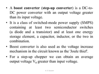 • A boost converter (step-up converter) is a DC-to-
DC power converter with an output voltage greater
than its input voltage.
• It is a class of switched-mode power supply (SMPS)
containing at least two semiconductor switches
(a diode and a transistor) and at least one energy
storage element, a capacitor, inductor, or the two in
combination.
• Boost converter is also used as the voltage increase
mechanism in the circuit known as the 'Joule thief'.
• For a step-up chopper we can obtain an average
output voltage V0 greater than input voltage.
A. K. Gautam
 
