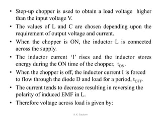 • Step-up chopper is used to obtain a load voltage higher
than the input voltage V.
• The values of L and C are chosen depending upon the
requirement of output voltage and current.
• When the chopper is ON, the inductor L is connected
across the supply.
• The inductor current ‘I’ rises and the inductor stores
energy during the ON time of the chopper, tON.
• When the chopper is off, the inductor current I is forced
to flow through the diode D and load for a period, tOFF.
• The current tends to decrease resulting in reversing the
polarity of induced EMF in L.
• Therefore voltage across load is given by:
A. K. Gautam
 