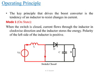 Operating Principle
• The key principle that drives the boost converter is the
tendency of an inductor to resist changes in current.
Mode 1 (On State):
When the switch is closed, current flows through the inductor in
clockwise direction and the inductor stores the energy. Polarity
of the left side of the inductor is positive.
A. K. Gautam
 